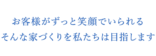 お客様がずっと笑顔でいられるそんな家づくりを私たちは目指します