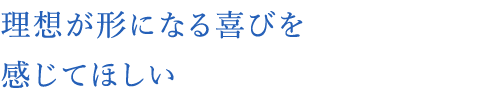 理想が形になる喜びを感じてほしい