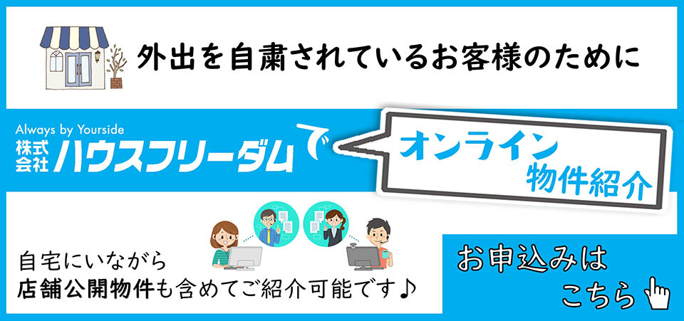 株式会社ハウスフリーダムでオンライン物件紹介 外出を自粛されているお客様のために、自宅にいながら店舗公開物件も含めてご紹介可能です。お申込みはこちら