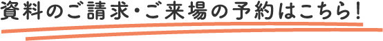 資料のご請求・ご来場の予約はこちら！