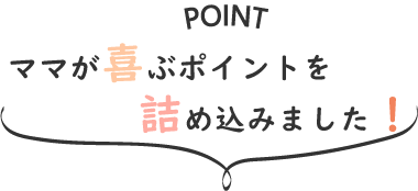 ママが喜ぶポイントを詰め込みました!